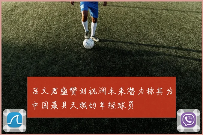 吕文君盛赞刘祝润未来潜力称其为中国最具天赋的年轻球员