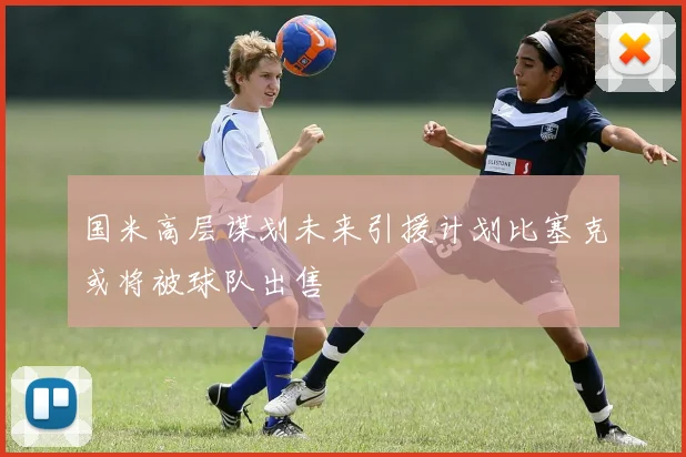 国米高层谋划未来引援计划比塞克或将被球队出售