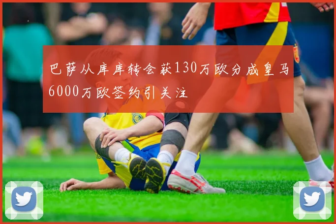 巴萨从库库转会获130万欧分成皇马6000万欧签约引关注