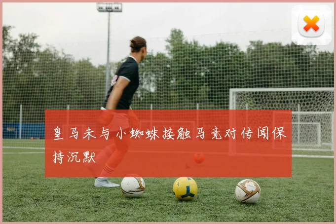 皇马未与小蜘蛛接触马竞对传闻保持沉默