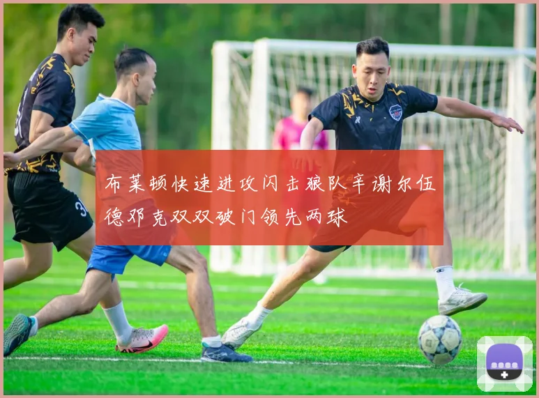 布莱顿快速进攻闪击狼队辛谢尔伍德邓克双双破门领先两球