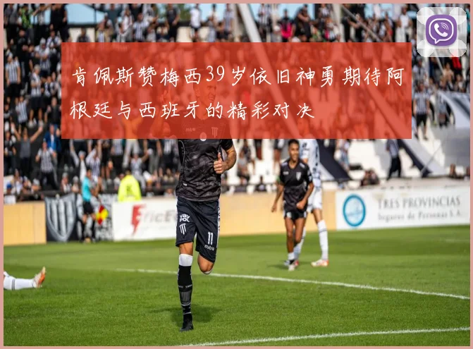 肯佩斯赞梅西39岁依旧神勇期待阿根廷与西班牙的精彩对决