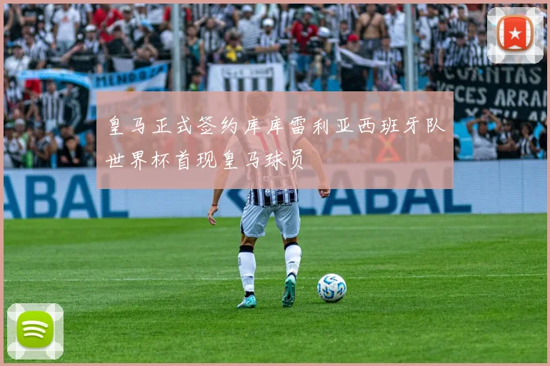 皇马正式签约库库雷利亚西班牙队世界杯首现皇马球员