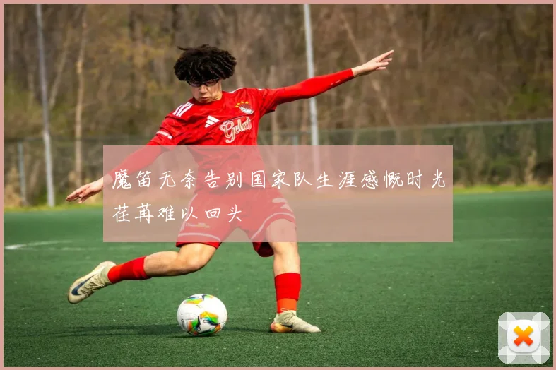 魔笛无奈告别国家队生涯感慨时光荏苒难以回头
