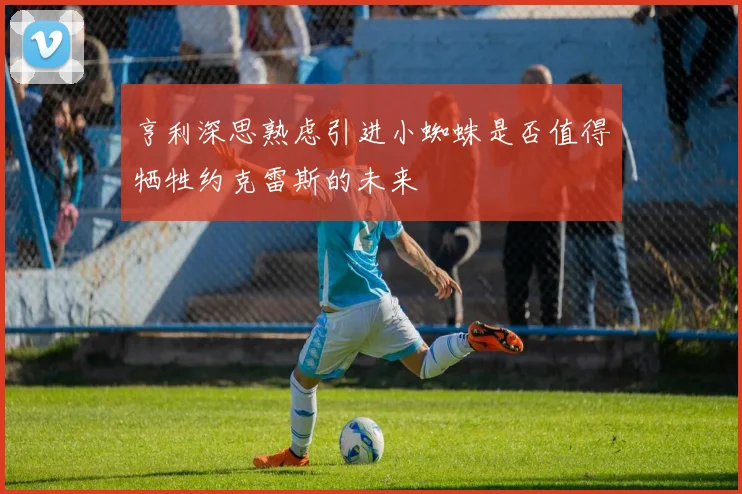 亨利深思熟虑引进小蜘蛛是否值得牺牲约克雷斯的未来
