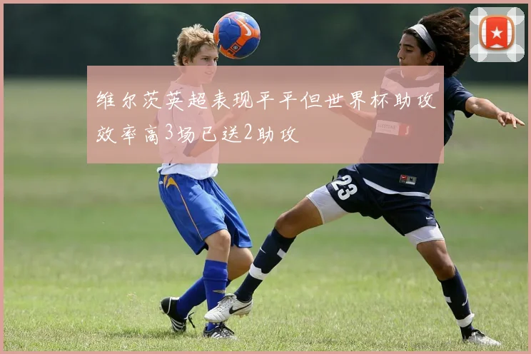 维尔茨英超表现平平但世界杯助攻效率高3场已送2助攻