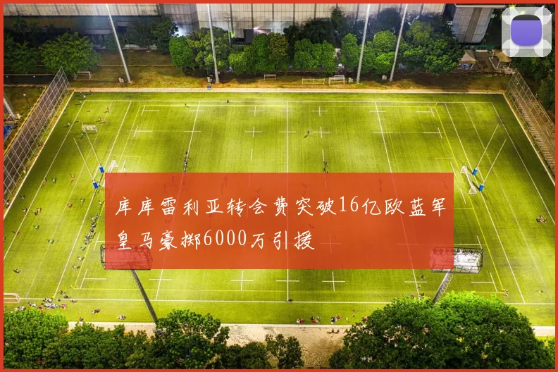 库库雷利亚转会费突破16亿欧蓝军皇马豪掷6000万引援