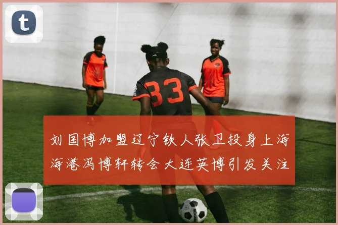 刘国博加盟辽宁铁人张卫投身上海海港冯博轩转会大连英博引发关注