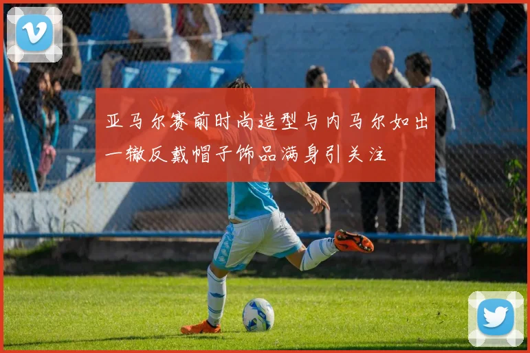 亚马尔赛前时尚造型与内马尔如出一辙反戴帽子饰品满身引关注