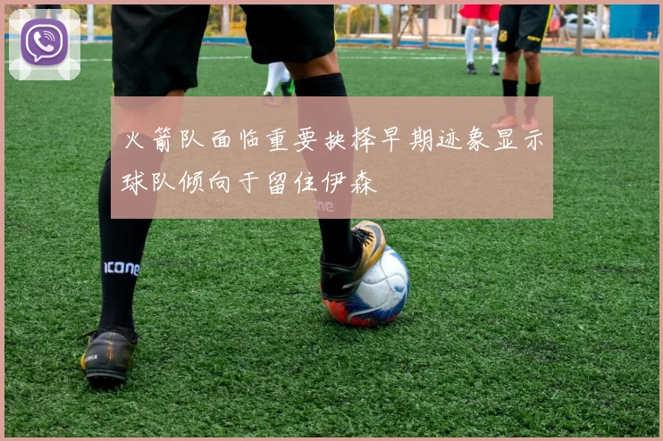 火箭队面临重要抉择早期迹象显示球队倾向于留住伊森
