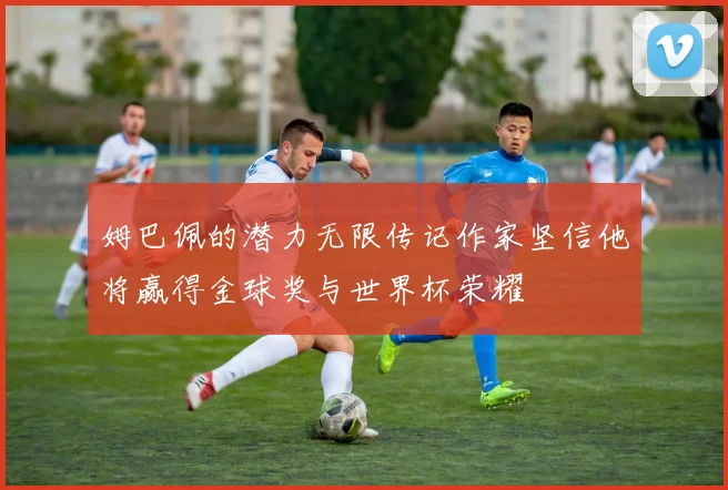姆巴佩的潜力无限传记作家坚信他将赢得金球奖与世界杯荣耀