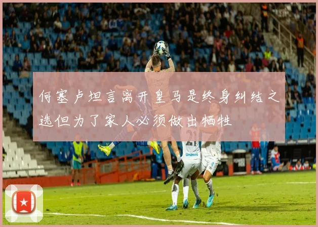 何塞卢坦言离开皇马是终身纠结之选但为了家人必须做出牺牲
