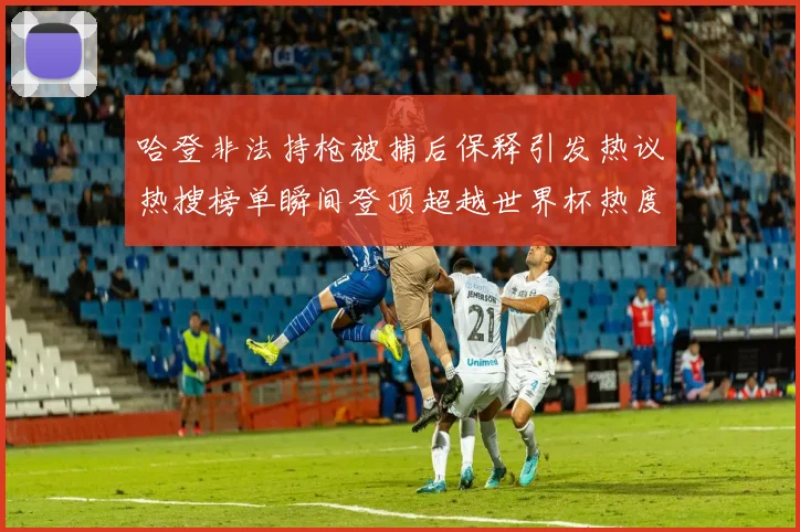 哈登非法持枪被捕后保释引发热议热搜榜单瞬间登顶超越世界杯热度