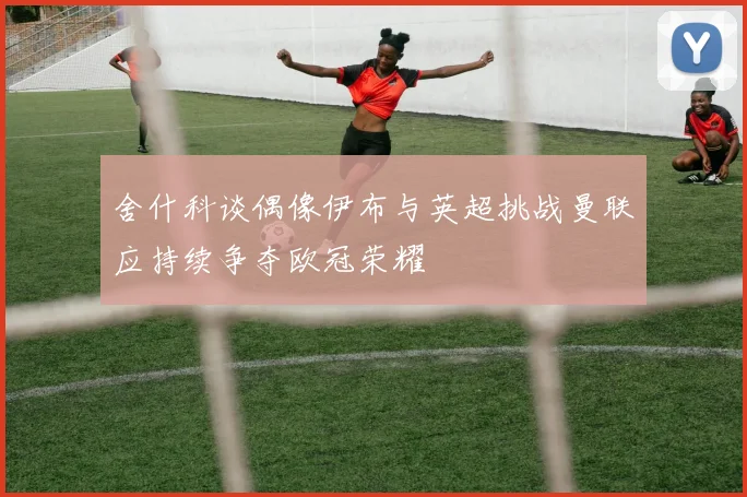 舍什科谈偶像伊布与英超挑战曼联应持续争夺欧冠荣耀