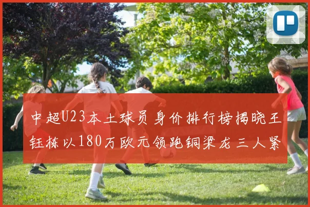 中超U23本土球员身价排行榜揭晓王钰栋以180万欧元领跑铜梁龙三人紧随其后