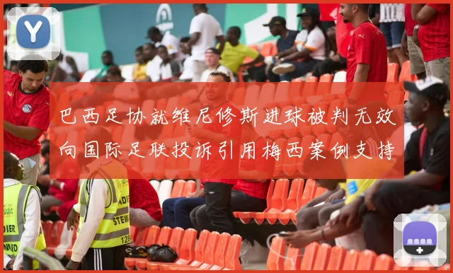 巴西足协就维尼修斯进球被判无效向国际足联投诉引用梅西案例支持